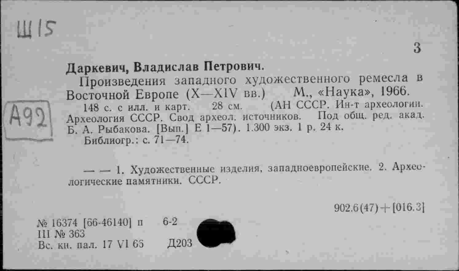 ﻿
з
Даркевич, Владислав Петрович.
Произведения западного художественного ремесла в Восточной Европе (X—XIV вв.) М., «Наука», 1966.
148 с. с илл. и карт. 28 см. (АН СССР. Ин-т археологии. Археология СССР. Свод археол. источников. Под общ. ред. акад. Б. А. Рыбакова. [Вып.] Е 1—57). 1.300 экз. 1 р. 24 к.
Библиогр.: с. 71—74.
________1. Художественные изделия, западноевропейские. 2. Архео логические памятники. СССР.
№ 16374 [66-46140] п
III № 363
Вс. кн. пал. 17 VI 63
902.6(47)+ [016.3]
6-2
Д203